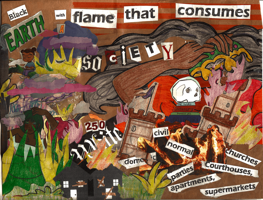 8in x 11in mixed paper media collage; top reads "Black earth with a flame that consumes society"; below, are various cutouts:
1. an unambiguously Black child being sitting on a tree branch in the clouds while smirking at a book
2. in tall grasses below the trees, an unambiguously Black adult being framing their head with their arms while holding a gas can
3. gas can is pouring fuel on the number 250 & the word white, flames emerge from a dilapidated house in short grasses below 
4. more flames & campfire engulf a collapsed castle, skull, academic books, & the words: domestic, civil, normal, parties, apartment, supermarkets, courthouse, churches
5. above the bonfire, smoke swirls on unambiguously Black arms & hands dumping a crown onto the pile 